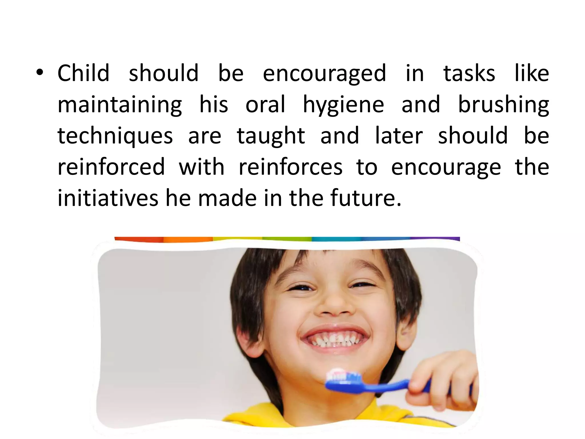 • Child should be encouraged in tasks like
maintaining his oral hygiene and brushing
techniques are taught and later should be
reinforced with reinforces to encourage the
initiatives he made in the future.
 