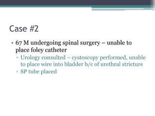 Case #2
• 67 M undergoing spinal surgery – unable to
place foley catheter
▫ Urology consulted – cystoscopy performed, unable
to place wire into bladder b/c of urethral stricture
▫ SP tube placed
 