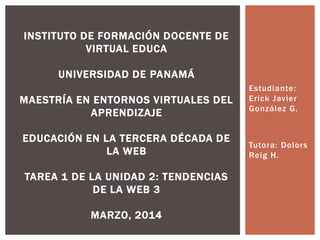 Estudiante:
Erick Javier
González G.
Tutora: Dolors
Reig H.
INSTITUTO DE FORMACIÓN DOCENTE DE
VIRTUAL EDUCA
UNIVERSIDAD DE PANAMÁ
MAESTRÍA EN ENTORNOS VIRTUALES DEL
APRENDIZAJE
EDUCACIÓN EN LA TERCERA DÉCADA DE
LA WEB
TAREA 1 DE LA UNIDAD 2: TENDENCIAS
DE LA WEB 3
MARZO, 2014
 