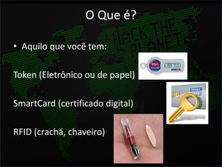 O Que é?

• Aquilo que você tem:

Token (Eletrônico ou de papel)

SmartCard (certificado digital)

RFID (crachá, chaveiro)
 