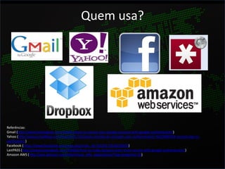 Quem usa?




Referências:
Gmail (http://www.howtogeek.com/105041/how-to-secure-your-google-account-with-google-authenticator/)
Yahoo (http://www.ymailblog.com/blog/2011/12/yahoo-introduces-stronger-user-authentication-%E2%80%93-second-sign-in-
verification/)
Facebook (https://www.facebook.com/note.php?note_id=10150172618258920)
LastPASS (http://www.howtogeek.com/104666/how-to-make-lastpass-even-more-secure-with-google-authenticator/)
Amazon AWS (http://aws.amazon.com/mfa/virtual_mfa_applications/?tag=gmgamzn-20)
 
