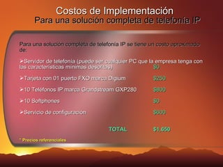 Costos de Implementación     Para una solución completa de telefonía IP Para una solución completa de telefonía IP se tiene un costo aproximado de: Servidor de telefonía (puede ser cualquier PC que la empresa tenga con las características mínimas descritas) $0 Tarjeta con 01 puerto FXO marca Digium $250 10 Teléfonos IP marca Grandstream GXP280 $800 10 Softphones $0 Servicio de configuración $600 TOTAL $1,650 * Precios referenciales 