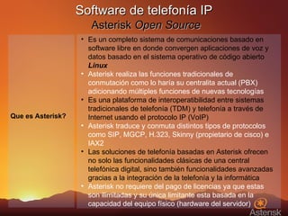 Software de telefonía IP   Asterisk  Open Source Es un completo sistema de comunicaciones basado en software libre en donde convergen aplicaciones de voz y datos basado en el sistema operativo de código abierto  Linux Asterisk realiza las funciones tradicionales de conmutación como lo haría su centralita actual (PBX) adicionando múltiples funciones de nuevas tecnologías Es una plataforma de interoperatibilidad entre sistemas tradicionales de telefonía (TDM) y telefonía a través de Internet usando el protocolo IP (VoIP) Asterisk traduce y conmuta distintos tipos de protocolos como SIP, MGCP, H.323, Skinny (propietario de cisco) e IAX2 Las soluciones de telefonía basadas en Asterisk ofrecen no solo las funcionalidades clásicas de una central telefónica digital, sino también funcionalidades avanzadas gracias a la integración de la telefonía y la informática Asterisk no requiere del pago de licencias ya que estas son ilimitadas y su única limitante esta basada en la capacidad del equipo físico (hardware del servidor) Que es Asterisk? 