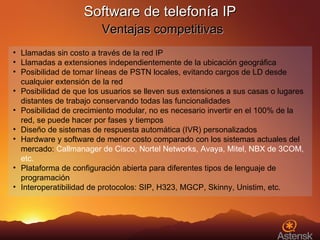 Software de telefonía IP   Ventajas competitivas Llamadas sin costo a través de la red IP Llamadas a extensiones independientemente de la ubicación geográfica Posibilidad de tomar líneas de PSTN locales, evitando cargos de LD desde cualquier extensión de la red Posibilidad de que los usuarios se lleven sus extensiones a sus casas o lugares distantes de trabajo conservando todas las funcionalidades Posibilidad de crecimiento modular, no es necesario invertir en el 100% de la red, se puede hacer por fases y tiempos Diseño de sistemas de respuesta automática (IVR) personalizados Hardware y software de menor costo comparado con los sistemas actuales del mercado:  Callmanager de Cisco, Nortel Networks, Avaya, Mitel, NBX de 3COM, etc. Plataforma de configuración abierta para diferentes tipos de lenguaje de programación Interoperatibilidad de protocolos: SIP, H323, MGCP, Skinny, Unistim, etc. 