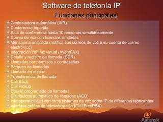 Contestadora automática (IVR) Conferencia tripartita Sala de conferencia hasta 10 personas simultáneamente Correo de voz con licencias ilimitadas Mensajería unificada (notifica sus correos de voz a su cuenta de correo electrónico) Integración con fax virtual (AvantFAX) Detalle y registro de llamada (CDR) Llamadas por permisos y contraseñas Parqueo de llamadas Llamada en espera Transferencia de llamada Call Back Call Pickup Desvío programado de llamadas Distribuidos automático de llamadas (ACD) Interoperatibilidad con otros sistemas de voz sobre IP de diferentes fabricantes Interfase gráfica de administración (GUI FreePBX) Software de telefonía IP   Funciones principales 