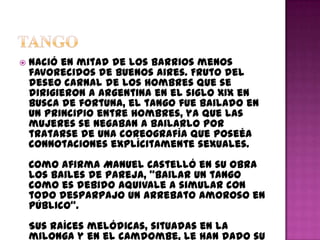    Nació en mitad de los barrios menos
    favorecidos de Buenos Aires. Fruto del
    deseo carnal de los hombres que se
    dirigieron a Argentina en el siglo XIX en
    busca de fortuna, el tango fue bailado en
    un principio entre hombres, ya que las
    mujeres se negaban a bailarlo por
    tratarse de una coreografía que poseéa
    connotaciones explícitamente sexuales.
    Como afirma Manuel Castelló en su obra
    Los Bailes de Pareja, "bailar un tango
    como es debido aquivale a simular con
    todo desparpajo un arrebato amoroso en
    público".
    Sus raíces melódicas, situadas en la
    milonga y en el camdombe, le han dado su
 