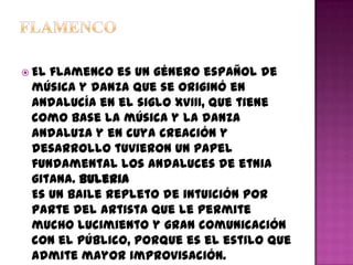  Elflamenco es un género español de
 música y danza que se originó en
 Andalucía en el siglo XVIII, que tiene
 como base la música y la danza
 andaluza y en cuya creación y
 desarrollo tuvieron un papel
 fundamental los andaluces de etnia
 gitana. Buleria
 Es un baile repleto de intuición por
 parte del artista que le permite
 mucho lucimiento y gran comunicación
 con el público, porque es el estilo que
 admite mayor improvisación.
 
