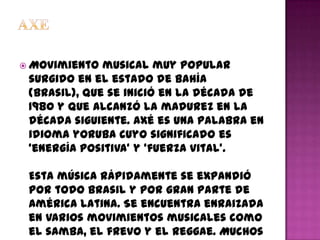  Movimiento  musical muy popular
 surgido en el estado de Bahía
 (Brasil), que se inició en la década de
 1980 y que alcanzó la madurez en la
 década siguiente. Axé es una palabra en
 idioma yoruba cuyo significado es
 ‘energía positiva’ y ‘fuerza vital’.

 Esta música rápidamente se expandió
 por todo Brasil y por gran parte de
 América Latina. Se encuentra enraizada
 en varios movimientos musicales como
 el samba, el frevo y el reggae. Muchos
 