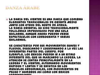    La danza del vientre es una danza que combina
    elementos tradicionales de Oriente Medio
    junto con otros del Norte de África.
    La danza oriental ha sido tradicionalmente
    folclórica improvisada por una sola
    bailarina, aunque ahora pueden verse
    espectáculos con coreografía y varias
    bailarinas.
    Se caracteriza por sus movimientos suaves y
    fluidos, disociando y coordinando a la vez las
    diferentes partes del cuerpo. Por
    ejemplo, los brazos pueden ir a un ritmo
    diferente del que va marcando la cadera. La
    atención se centra principalmente en la
    cadera y el vientre, alternando movimientos
    rápidos y lentos y se enfatiza en los
    músculos abdominales, con movimientos de
    pecho y hombros así como con brazos
 