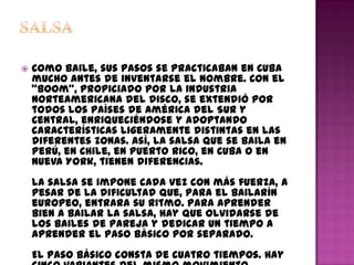    Como baile, sus pasos se practicaban en Cuba
    mucho antes de inventarse el nombre. Con el
    "boom", propiciado por la industria
    norteamericana del disco, se extendió por
    todos los países de América del Sur y
    Central, enriqueciéndose y adoptando
    características ligeramente distintas en las
    diferentes zonas. Así, la salsa que se baila en
    Perú, en Chile, en Puerto Rico, en Cuba o en
    Nueva York, tienen diferencias.
    La salsa se impone cada vez con más fuerza, a
    pesar de la dificultad que, para el bailarín
    europeo, entrara su ritmo. Para aprender
    bien a bailar la salsa, hay que olvidarse de
    los bailes de pareja y dedicar un tiempo a
    aprender el paso básico por separado.
    El paso básico consta de cuatro tiempos. Hay
 