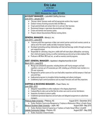 Eric Lake
417.291.2087
e_lake11@hotmail.com
2550 S. Minnesota Ave., Joplin, MO 64804
ACCOUNT MANAGER – LaborMAX Staffing Services
June 2016 – January 2017
 Discover clients’ business needs and find appropriate workers they request.
 Conduct reviews of existing accounts daily and follow up.
 Target potential leads and contact them to try and earn their business.
 Recommend changes in operations documentation and strategies.
 Create and maintain new business quotes.
 Prepare relevant documentation Maintain existing clients.
GENERAL MANAGER – Wendy’s, Inc.
June 2015 – June 2016
 Extensive profit/loss experience in labor cost control, portion control and inventory control, as
well as end of the month, weekly and daily transaction reporting.
 Developed outstanding working relationships with food and beverage vendors through courteous
and respectful actions.
 Responsible for cultivating a long term, stable staff with team player philosophies; overseeing
their initial and ongoing training, as well as maintaining accurate and up to date employee files.
 Proficient in MS Word, MS Excel, etc.; as well as inventory control programs.
ASST. GENERAL MANAGER – Applebee’s Neighborhood Bar & Grill
March 2010 – June 2015
 Manage and schedule 65 associates, including kitchen staff, hourly managers and food
expeditors; oversee up to 25 associates per shift, including up to 9 kitchen team members in a
215-seat restaurant.
 Recognized for perfect scores on Eco-sure food safety inspections and led company in food cost
and profit/loss.
 Implemented programs to strengthen kitchen knowledge and culinary techniques.
 Established project control procedures such as project forecasts and cash flow projections.
SHIPPING & RECEIVING MANAGER – Power Flame, Inc.
June 2009 –2010
 Delegated responsibilities to other employees in the shipping department.
 Evaluated March orders and verified that the orders were sent to correct distributors.
 Inspection of products to ensure quality.
 Established operational objectives and work plans and delegated assignments to subordinate
managers.
Pittsburg State University – Pittsburg, KS August 2010 - December 2012
 Studies: Bachelors Construction Management w/ Emphasis on Mathematics & Minor in Graphic Design
Missouri Southern State University – Joplin, MO August 2009 - May 2010
 Studies: Bachelors Industrial Engineering w/ Emphasis on Graphic Design & Minor in AutoCAD
Labette Community College – Parsons, KS August 2007 - May 2009
 Studies: Associates in General Studies
 