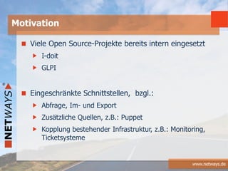 www.netways.de
Viele Open Source-Projekte bereits intern eingesetzt
I-doit
GLPI
Eingeschränkte Schnittstellen, bzgl.:
Abfrage, Im- und Export
Zusätzliche Quellen, z.B.: Puppet
Kopplung bestehender Infrastruktur, z.B.: Monitoring,
Ticketsysteme
Motivation
 