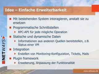 www.netways.de
Mit bestehenden System interagieren, anstatt sie zu
ersetzen
Programmatische Schnittstellen
RPC-API für jede mögliche Operation
Statische und dynamische Daten
Informationen aus anderen Quellen bereitstellen, z.B.
Status einer VM
Integration
Erstellen von Monitoring-Konfiguration, Tickets, Mails
Plugin framework
Erweiterung, Anpassung der Funktionalität
Idee – Einfache Erweiterbarkeit
 