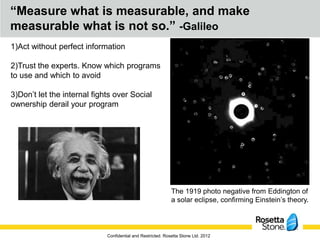 “Measure what is measurable, and make
measurable what is not so.” -Galileo
1)Act without perfect information

2)Trust the experts. Know which programs
to use and which to avoid

3)Don’t let the internal fights over Social
ownership derail your program




                                                             The 1919 photo negative from Eddington of
                                                             a solar eclipse, confirming Einstein’s theory.



                             Confidential and Restricted. Rosetta Stone Ltd. 2012
 