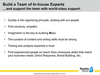 Build a Team of In-house Experts
…and support the team with world-class support


• Quality is the organizing principle, starting with our people

• Find intuitives, empaths

• Imagination is the key to building Mass

• The curation of content and writing skills must be strong

• Testing and analysis expertise a must

• Find experienced people (or teach them necessary skills) that match
  your business needs: Direct Response, Brand Building, etc.




                        Confidential and Restricted. Rosetta Stone Ltd. 2012
 