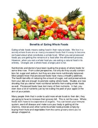 Benefits of Eating Whole Foods
Eating whole foods means eating food in their natural state. We live in a
society where there are so many processed foods that it’s easy to become
confused about what constitutes a whole food. When you eat processed
foods you are getting the remains of a food after the refinement process.
However, when you eat a whole food you are eating a natural food in its
entirety. Oranges are a whole food, orange juice is not.
Nutritionists and doctors have been lauding the praises of whole foods for
some time now. From a diet perspective, not only do they usually contain
less fat, sugar and sodium, but they are also more nutritionally balanced.
Most people know that processed foods have many unhealthy additives.
The health benefits of reducing the amount of sugar, salt and preservatives
from your diet are enough to promote eating whole foods. Studies are now
showing that you derive more nutritional benefits from eating whole foods
as well. Processed foods have lost many of their nutrients. In fact, you
even lose a lot of nutrients just by not eating the peel of your apple or the
skin of your potato.
Many people think that in order to add more whole foods to their diet, they
are going to have to increase their grocery bill. This is not the case. Whole
foods don’t have to be expensive or organic. You can boost your immune
system, ward off disease and make sure your body is getting all the
vitamins, minerals and other nutrients whole foods provide simply by
buying fresh fruits and vegetables from the same grocery store you’ve
always shopped at.
 