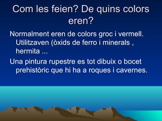 Com les feien? De quins colors
eren?
Normalment eren de colors groc i vermell.
Utilitzaven (òxids de ferro i minerals ,
hermita ...
Una pintura rupestre es tot dibuix o bocet
prehistòric que hi ha a roques i cavernes.

 
