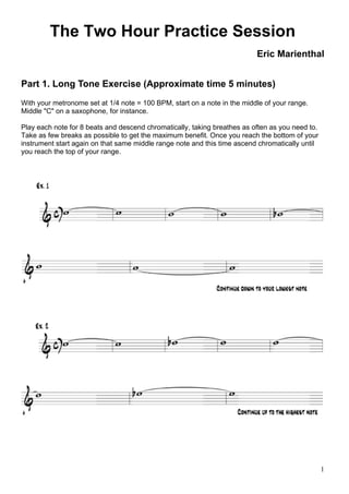 1
The Two Hour Practice Session
Eric Marienthal
Part 1. Long Tone Exercise (Approximate time 5 minutes)
With your metronome set at 1/4 note = 100 BPM, start on a note in the middle of your range.
Middle "C" on a saxophone, for instance.
Play each note for 8 beats and descend chromatically, taking breathes as often as you need to.
Take as few breaks as possible to get the maximum benefit. Once you reach the bottom of your
instrument start again on that same middle range note and this time ascend chromatically until
you reach the top of your range.
 