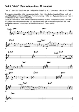 12
Part 6. "Licks" (Approximate time: 15 minutes)
Over a C Major 7th chord, practice the following 5 motifs or "licks" at around 1/4 note = 150 BPM
Once you've played the licks, transpose and play them in the 2 other keys that follow each lick.
Lick #1 has been written in all 3 keys. For the remaining 4 licks, see if you can transpose them in
your head over the 2 additional chords.
*Analyze each note of each lick and determine how they fit in the chord above. (Root, 3rd, 5th,
etc.) When you transpose to a new key, try playing each lick without writing it down and think
about where you are in the chord. Write them down only if you need to.
 