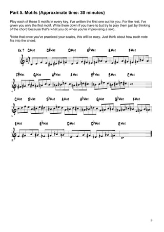 9
Part 5. Motifs (Approximate time: 30 minutes)
Play each of these 5 motifs in every key. I've written the first one out for you. For the rest, I've
given you only the first motif. Write them down if you have to but try to play them just by thinking
of the chord because that's what you do when you're improvising a solo.
*Note that once you've practiced your scales, this will be easy. Just think about how each note
fits into the chord.
 
