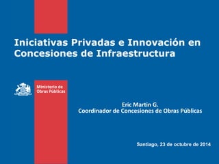 Agosto 2012
Iniciativas Privadas e Innovación en
Concesiones de Infraestructura
Santiago, 23 de octubre de 2014
Eric Martin G.
Coordinador de Concesiones de Obras Públicas
 