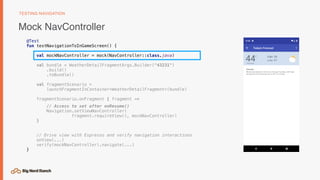 Mock NavController
TESTING NAVIGATION
@Test
fun testNavigationToInGameScreen() {
val mockNavController = mock(NavController::class.java)
val bundle = WeatherDetailFragmentArgs.Builder("43231")
.build()
.toBundle()
val fragmentScenario =
launchFragmentInContainer<WeatherDetailFragment>(bundle)
fragmentScenario.onFragment { fragment ->
// Access to set after onResume()
Navigation.setViewNavController(
fragment.requireView(), mockNavController)
}
// Drive view with Espresso and verify navigation interactions
onView(...)
verify(mockNavController).navigate(...)
}
 