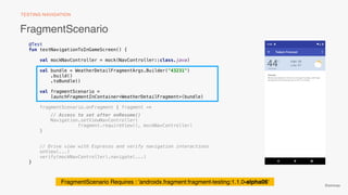 @emmax
@Test
fun testNavigationToInGameScreen() {
val mockNavController = mock(NavController::class.java)
val bundle = WeatherDetailFragmentArgs.Builder("43231")
.build()
.toBundle()
val fragmentScenario =
launchFragmentInContainer<WeatherDetailFragment>(bundle)
fragmentScenario.onFragment { fragment ->
// Access to set after onResume()
Navigation.setViewNavController(
fragment.requireView(), mockNavController)
}
// Drive view with Espresso and verify navigation interactions
onView(...)
verify(mockNavController).navigate(...)
}
FragmentScenario Requires : 'androidx.fragment:fragment-testing:1.1.0-alpha06'
FragmentScenario
TESTING NAVIGATION
 