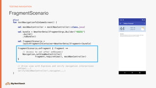 FragmentScenario
TESTING NAVIGATION
@Test
fun testNavigationToInGameScreen() {
val mockNavController = mock(NavController::class.java)
val bundle = WeatherDetailFragmentArgs.Builder("43231")
.build()
.toBundle()
val fragmentScenario =
launchFragmentInContainer<WeatherDetailFragment>(bundle)
fragmentScenario.onFragment { fragment ->
// Access to set after onResume()
Navigation.setViewNavController(
fragment.requireView(), mockNavController)
}
// Drive view with Espresso and verify navigation interactions
onView(...)
verify(mockNavController).navigate(...)
}
 