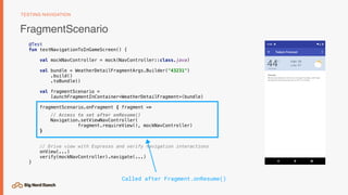 FragmentScenario
TESTING NAVIGATION
@Test
fun testNavigationToInGameScreen() {
val mockNavController = mock(NavController::class.java)
val bundle = WeatherDetailFragmentArgs.Builder("43231")
.build()
.toBundle()
val fragmentScenario =
launchFragmentInContainer<WeatherDetailFragment>(bundle)
fragmentScenario.onFragment { fragment ->
// Access to set after onResume()
Navigation.setViewNavController(
fragment.requireView(), mockNavController)
}
// Drive view with Espresso and verify navigation interactions
onView(...)
verify(mockNavController).navigate(...)
}
Called after Fragment.onResume()
 