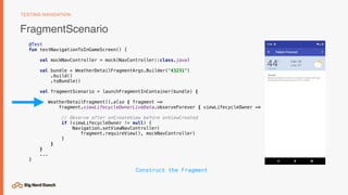 FragmentScenario
TESTING NAVIGATION
@Test
fun testNavigationToInGameScreen() {
val mockNavController = mock(NavController::class.java)
val bundle = WeatherDetailFragmentArgs.Builder("43231")
.build()
.toBundle()
val fragmentScenario = launchFragmentInContainer(bundle) {
WeatherDetailFragment().also { fragment ->
fragment.viewLifecycleOwnerLiveData.observeForever { viewLifecycleOwner ->
// Observe after onCreateView before onViewCreated
if (viewLifecycleOwner != null) {
Navigation.setViewNavController( 
fragment.requireView(), mockNavController)
}
}
}
...
}
Construct the Fragment
 