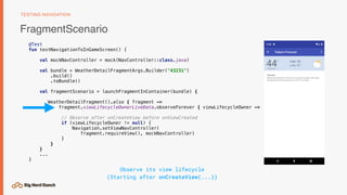 FragmentScenario
TESTING NAVIGATION
@Test
fun testNavigationToInGameScreen() {
val mockNavController = mock(NavController::class.java)
val bundle = WeatherDetailFragmentArgs.Builder("43231")
.build()
.toBundle()
val fragmentScenario = launchFragmentInContainer(bundle) {
WeatherDetailFragment().also { fragment ->
fragment.viewLifecycleOwnerLiveData.observeForever { viewLifecycleOwner ->
// Observe after onCreateView before onViewCreated
if (viewLifecycleOwner != null) {
Navigation.setViewNavController( 
fragment.requireView(), mockNavController)
}
}
}
...
}
Observe its view lifecycle 
(Starting after onCreateView(...))
 