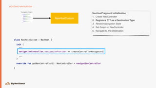HOSTING NAVIGATION
Navigation Graph
NavHostCustom
NavHostFragment Initialization
1. Create NavController
2. Registers ??? as a Destination Type
3. Restore Navigation State
4. Set Graph on NavController
5. Navigate to ﬁrst Destination
class NavHostCustom : NavHost {
init {
...
navigationController.navigationProvider += createControllerNavigator()
...
}
override fun getNavController(): NavController = navigationController
}
 