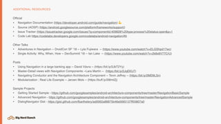 Ofﬁcial
• Navigation Documentation (https://developer.android.com/guide/navigation) 💪
• Source (AOSP) (https://android.googlesource.com/platform/frameworks/support/)
• Issue Tracker (https://issuetracker.google.com/issues?q=componentid:409828%20type:process%20status:open&p=1
• Code Lab https://codelabs.developers.google.com/codelabs/android-navigation/#0
Other Talks
• Adventures in Navigation -- DroidCon SF '18 -- Lyla Fujiwara -- (https://www.youtube.com/watch?v=ELGShpd17wc)
• Single Activity: Why, When, How -- DevSummit '18 -- Ian Lake -- (https://www.youtube.com/watch?v=2k8x8V77CrU)
Posts
• Using Navigation in a large banking app -- David Vávra -- (https://bit.ly/2JbT2Yy)
• Master-Detail views with Navigation Components --Lara Martín -- (https://bit.ly/2JqEKU7)
• Navigating Conductor and the Navigation Architecture Component -- Tevin Jeffrey -- (https://bit.ly/2MD9LSn)
• Modularization : Real Life Example -- Jeroen Mols -- (https://buff.ly/2I8mtZj)
Sample Projects
• Getting Started Sample - https://github.com/googlesamples/android-architecture-components/tree/master/NavigationBasicSample
• Advanced Navigation - https://github.com/googlesamples/android-architecture-components/tree/master/NavigationAdvancedSample
• DialogNavigator Gist - https://gist.github.com/fbarthelery/ad0062a88875b46e0065137ff03807a0
ADDITIONAL RESOURCES
 