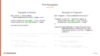 @emmax
Pre Navigation
val intent = Intent(this,
DetailedWeatherForecast::class.java)
intent.putExtra("zip_code", city.zipCode)
intent.putExtra("use_fahrenheit", true)
startActivity(intent)
// .. inside DetailedWeatherForecast
val zipCode = intent
.getStringExtra("zip_code")
val useFahrenheit = intent
.getBooleanExtra(“use_fahrenheit", true)
val fragment = DetailedWeatherForecast()
fragment.arguments = Bundle().apply {
putString("zip_code", city.zipCode)
putBoolean("use_fahrenheit", true)
}
requireFragmentManager().beginTransaction()
.addToBackStack(createTag(city.id))
.replace(R.id.main_content, fragment)
.commit()
// .. inside DetailedWeatherForecast
val zipCode = requireArguments()
.getString(“zip_code”)
val useFahrenheit = requireArguments()
.getBoolean("use_fahrenheit", true)
Navigate to Activity Navigate to Fragment
 