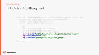 Include NavHostFragment
HOSTING NAVIGATION
<FrameLayout xmlns:android="http://schemas.android.com/apk/res/android"
xmlns:app="http://schemas.android.com/apk/res-auto"
android:layout_width="match_parent"
android:layout_height="match_parent">
<fragment
android:id=“@+id/nav_host_fragment”
android:layout_width="match_parent"
android:layout_height="match_parent"
android:name="androidx.navigation.fragment.NavHostFragment"
app:defaultNavHost="true"
app:navGraph=“@navigation/navigation_graph”/>
</FrameLayout>
 