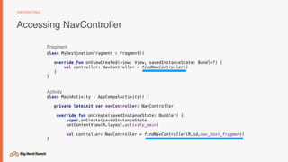 Accessing NavController
NAVIGATING
class MyDestinationFragment : Fragment()
override fun onViewCreated(view: View, savedInstanceState: Bundle?) {
val controller: NavController = findNavController()
}
}
Fragment
class MainActivity : AppCompatActivity() {
private lateinit var navController: NavController
override fun onCreate(savedInstanceState: Bundle?) {
super.onCreate(savedInstanceState)
setContentView(R.layout.activity_main)
val controller: NavController = findNavController(R.id.nav_host_fragment)
}
Activity
 