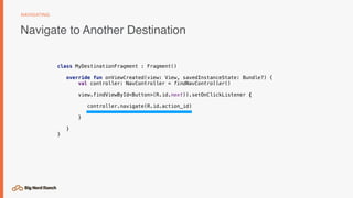 Navigate to Another Destination
NAVIGATING
class MyDestinationFragment : Fragment()
override fun onViewCreated(view: View, savedInstanceState: Bundle?) {
val controller: NavController = findNavController()
view.findViewById<Button>(R.id.next)).setOnClickListener {
controller.navigate(R.id.action_id)
}
}
}
 