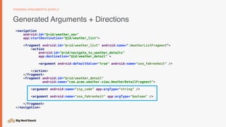 Generated Arguments + Directions
PASSING ARGUMENTS SAFELY
<navigation
android:id="@+id/weather_nav"
app:startDestination="@id/weather_list">
<fragment android:id="@+id/weather_list" android:name=".WeatherListFragment">
<action
android:id="@+id/navigate_to_weather_details"
app:destination="@id/weather_detail" >
<argument android:defaultValue="true" android:name="use_fahrenheit" />
</action>
</fragment>
<fragment android:id=“@+id/weather_detail"
android:name="com.acme.weather.view.WeatherDetailFragment">
<argument android:name=“zip_code” app:argType=“string" />
<argument android:name="use_fahrenheit" app:argType="boolean" />
</fragment>
</navigation>
 