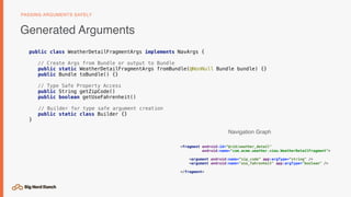 Generated Arguments
PASSING ARGUMENTS SAFELY
public class WeatherDetailFragmentArgs implements NavArgs {
// Create Args from Bundle or output to Bundle
public static WeatherDetailFragmentArgs fromBundle(@NonNull Bundle bundle) {}
public Bundle toBundle() {}
// Type Safe Property Access
public String getZipCode()
public boolean getUseFahrenheit()
// Builder for type safe argument creation
public static class Builder {}
}
<fragment android:id=“@+id/weather_detail"
android:name="com.acme.weather.view.WeatherDetailFragment">
<argument android:name=“zip_code” app:argType=“string" />
<argument android:name="use_fahrenheit" app:argType="boolean" />
</fragment>
Navigation Graph
 