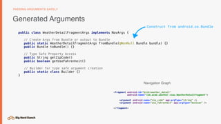 Generated Arguments
PASSING ARGUMENTS SAFELY
<fragment android:id=“@+id/weather_detail"
android:name="com.acme.weather.view.WeatherDetailFragment">
<argument android:name=“zip_code” app:argType=“string" />
<argument android:name="use_fahrenheit" app:argType="boolean" />
</fragment>
Navigation Graph
Construct from android.os.Bundle
public class WeatherDetailFragmentArgs implements NavArgs {
// Create Args from Bundle or output to Bundle
public static WeatherDetailFragmentArgs fromBundle(@NonNull Bundle bundle) {}
public Bundle toBundle() {}
// Type Safe Property Access
public String getZipCode()
public boolean getUseFahrenheit()
// Builder for type safe argument creation
public static class Builder {}
}
 