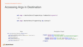 Accessing Args in Destination
PASSING ARGUMENTS SAFELY
public class WeatherDetailFragmentArgs implements NavArgs {
// Create Args from Bundle or output to Bundle
public static WeatherDetailFragmentArgs fromBundle(@NonNull Bundle bundle) {}
public Bundle toBundle() {}
// Type Safe Property Access
public String getZipCode()
public boolean getUseFahrenheit()
// Builder for type safe argument creation
public static class Builder {}
}
<fragment android:id=“@+id/weather_detail"
android:name="com.acme.weather.view.WeatherDetailFragment">
<argument android:name=“zip_code” app:argType=“string" />
<argument android:name="use_fahrenheit" app:argType="boolean" />
</fragment>
val args = WeatherDetailFragmentArgs.fromBundle(arguments)
— or —
val args: WeatherDetailFragmentArgs by navArgs()
Args Navigation Graph
 