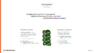 @emmax
Navigation
val intent = Intent(this,
DetailedWeatherForecast::class.java)
intent.putExtra("zip_code", city.zipCode)
intent.putExtra(“use_fahrenheit", true)
startActivity(intent)
// .. inside DetailedWeatherForecast
val zipCode = intent
.getStringExtra(“zip_code”)
val useFahrenheit = intent
.getBooleanExtra(“use_fahrenheit”, true)
// .. do stuff.
Navigate to Activity
val fragment = DetailedWeatherForecast()
fragment.arguments = Bundle().apply {
putString("zip_code", city.zipCode)
putBoolean(“use_fahrenheit”, true)
}
requireFragmentManager().beginTransaction()
.addToBackStack("WeatherDetails_${1}")
.replace(R.id.main_content, fragment)
.commit()
// .. inside DetailedWeatherForecast
val zipCode = requireArguments()
.getString(“zip_code”)
val useCelsius = requireArguments()
.getBoolean("use_fahrenheit", true)
// .. do stuff
Navigate to Fragment
findNavController().navigate(
toDetailForecast(city.zipCode)
.setUseFahrenheit(true))
 