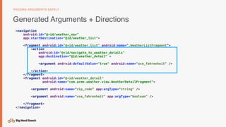 <navigation
android:id="@+id/weather_nav"
app:startDestination="@id/weather_list">
<fragment android:id="@+id/weather_list" android:name=".WeatherListFragment">
<action
android:id="@+id/navigate_to_weather_details"
app:destination="@id/weather_detail" >
<argument android:defaultValue="true" android:name="use_fahrenheit" />
</action>
</fragment>
<fragment android:id=“@+id/weather_detail"
android:name="com.acme.weather.view.WeatherDetailFragment">
<argument android:name=“zip_code” app:argType=“string" />
<argument android:name="use_fahrenheit" app:argType="boolean" />
</fragment>
</navigation>
Generated Arguments + Directions
PASSING ARGUMENTS SAFELY
 