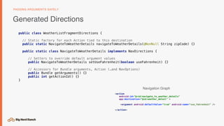 public class WeatherListFragmentDirections {
// Static factory for each Action tied to this destination
public static NavigateToWeatherDetails navigateToWeatherDetails(@NonNull String zipCode) {}
public static class NavigateToWeatherDetails implements NavDirections {
// Setters to override default argument values
public NavigateToWeatherDetails setUseFahrenheit(boolean useFahrenheit) {}
// Accessors for Bundle arguments, Action (…and NavOptions)
public Bundle getArguments() {}
public int getActionId() {}
}
Generated Directions
PASSING ARGUMENTS SAFELY
<action
android:id="@+id/navigate_to_weather_details"
app:destination="@id/weather_detail" >
<argument android:defaultValue="true" android:name="use_fahrenheit" />
</action>
Navigation Graph
 