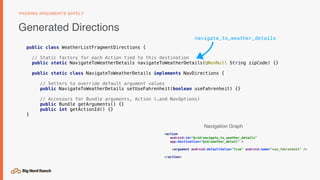 public class WeatherListFragmentDirections {
// Static factory for each Action tied to this destination
public static NavigateToWeatherDetails navigateToWeatherDetails(@NonNull String zipCode) {}
public static class NavigateToWeatherDetails implements NavDirections {
// Setters to override default argument values
public NavigateToWeatherDetails setUseFahrenheit(boolean useFahrenheit) {}
// Accessors for Bundle arguments, Action (…and NavOptions)
public Bundle getArguments() {}
public int getActionId() {}
}
Generated Directions
PASSING ARGUMENTS SAFELY
<action
android:id="@+id/navigate_to_weather_details"
app:destination="@id/weather_detail" >
<argument android:defaultValue="true" android:name="use_fahrenheit" />
</action>
navigate_to_weather_details
Navigation Graph
 