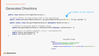 public class WeatherListFragmentDirections {
// Static factory for each Action tied to this destination
public static NavigateToWeatherDetails navigateToWeatherDetails(@NonNull String zipCode) {}
public static class NavigateToWeatherDetails implements NavDirections {
// Setters to override default argument values
public NavigateToWeatherDetails setUseFahrenheit(boolean useFahrenheit) {}
// Accessors for Bundle arguments, Action (…and NavOptions)
public Bundle getArguments() {}
public int getActionId() {}
}
Generated Directions
PASSING ARGUMENTS SAFELY
<action
android:id="@+id/navigate_to_weather_details"
app:destination="@id/weather_detail" >
<argument android:defaultValue="true" android:name="use_fahrenheit" />
</action>
zipCode String required
Navigation Graph
 