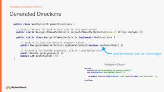 public class WeatherListFragmentDirections {
// Static factory for each Action tied to this destination
public static NavigateToWeatherDetails navigateToWeatherDetails(@NonNull String zipCode) {}
public static class NavigateToWeatherDetails implements NavDirections {
// Setters to override default argument values
public NavigateToWeatherDetails setUseFahrenheit(boolean useFahrenheit) {}
// Accessors for Bundle arguments, Action (…and NavOptions)
public Bundle getArguments() {}
public int getActionId() {}
}
Generated Directions
PASSING ARGUMENTS SAFELY
<action
android:id="@+id/navigate_to_weather_details"
app:destination="@id/weather_detail" >
<argument android:defaultValue="true" android:name="use_fahrenheit" />
</action>
useFahrenheit can be overridden
Navigation Graph
 