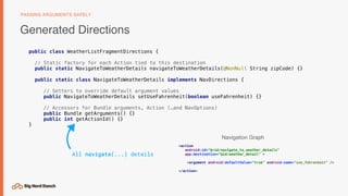 public class WeatherListFragmentDirections {
// Static factory for each Action tied to this destination
public static NavigateToWeatherDetails navigateToWeatherDetails(@NonNull String zipCode) {}
public static class NavigateToWeatherDetails implements NavDirections {
// Setters to override default argument values
public NavigateToWeatherDetails setUseFahrenheit(boolean useFahrenheit) {}
// Accessors for Bundle arguments, Action (…and NavOptions)
public Bundle getArguments() {}
public int getActionId() {}
}
Generated Directions
PASSING ARGUMENTS SAFELY
<action
android:id="@+id/navigate_to_weather_details"
app:destination="@id/weather_detail" >
<argument android:defaultValue="true" android:name="use_fahrenheit" />
</action>
All navigate(...) details
Navigation Graph
 
