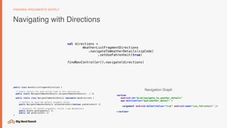 Navigating with Directions
PASSING ARGUMENTS SAFELY
<action
android:id="@+id/navigate_to_weather_details"
app:destination="@id/weather_detail" >
<argument android:defaultValue="true" android:name="use_fahrenheit" />
</action>
val directions =
WeatherListFragmentDirections 
.navigateToWeatherDetails(zipCode)
.setUseFahrenheit(true)
findNavController().navigate(directions)
public class WeatherListFragmentDirections {
// Static factory for each Action tied to this destination
public static NavigateToWeatherDetails navigateToWeatherDetails(...) {}
public static class NavigateToWeatherDetails implements NavDirections {
// Setters to override default argument values
public NavigateToWeatherDetails setUseFahrenheit(boolean useFahrenheit) {}
// Accessors for Bundle arguments, Action (…and NavOptions)
public Bundle getArguments() {}
public int getActionId() {}
}
Navigation Graph
 
