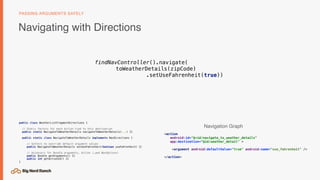 Navigating with Directions
PASSING ARGUMENTS SAFELY
<action
android:id="@+id/navigate_to_weather_details"
app:destination="@id/weather_detail" >
<argument android:defaultValue="true" android:name="use_fahrenheit" />
</action>
public class WeatherListFragmentDirections {
// Static factory for each Action tied to this destination
public static NavigateToWeatherDetails navigateToWeatherDetails(...) {}
public static class NavigateToWeatherDetails implements NavDirections {
// Setters to override default argument values
public NavigateToWeatherDetails setUseFahrenheit(boolean useFahrenheit) {}
// Accessors for Bundle arguments, Action (…and NavOptions)
public Bundle getArguments() {}
public int getActionId() {}
}
Navigation Graph
findNavController().navigate(
toWeatherDetails(zipCode)
.setUseFahrenheit(true))
 